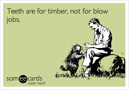 Teeth are for timber, not for blow jobs. 