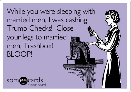 While you were sleeping with
married men, I was cashing
Trump Checks!  Close
your legs to married
men, Trashbox! 
BLOOP!  