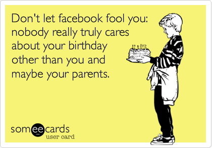 Don't let facebook fool you:
nobody really truly cares
about your birthday
other than you and
maybe your parents.