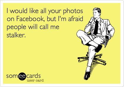I would like all your photos
on Facebook, but I'm afraid
people will call me
stalker.