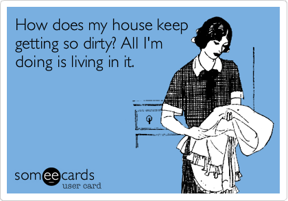 How does my house keep
getting so dirty? All I'm
doing is living in it.