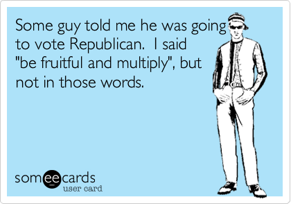 Some guy told me he was going
to vote Republican.  I said
"be fruitful and multiply", but
not in those words.