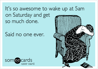 It's so awesome to wake up at 5am on Saturday and get
so much done. 

Said no one ever.