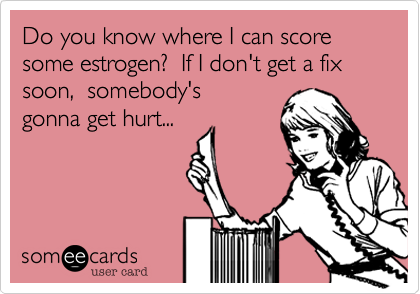 Do you know where I can score some estrogen?  If I don't get a fix soon,  somebody's
gonna get hurt... 