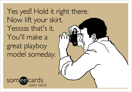 Yes yes!! Hold it right there.
Now lift your skirt.
Yesssss that's it.
You'll make a
great playboy
model someday.
