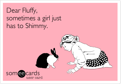 Dear Fluffy, 
sometimes a girl just 
has to Shimmy.