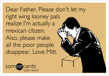 Dear Father, Please don't let my right wing looney pals
realize I'm actually a
mexican citizen.
Also, please make
all the poor people
disappear. Love Mitt.