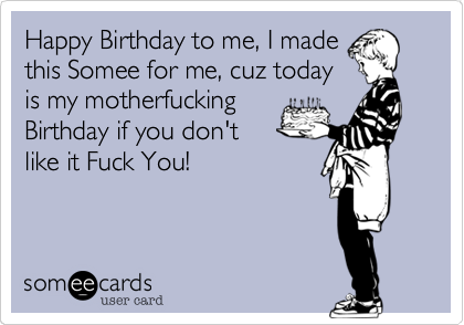 Happy Birthday to me, I made
this Somee for me, cuz today
is my motherfucking
Birthday if you don't
like it Fuck You!