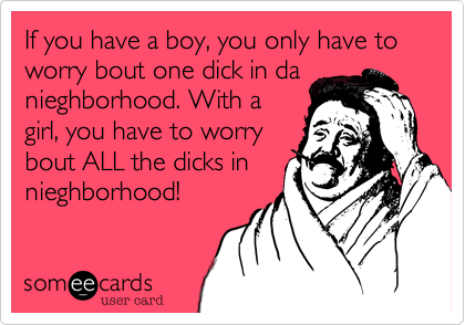 If you have a boy, you only have to worry bout one dick in da
nieghborhood. With a
girl, you have to worry
bout ALL the dicks in
nieghborhood!