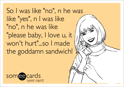 So I was like "no", n he was
like "yes", n I was like
"no", n he was like
"please baby, I love u, it
won't hurt"...so I made
the goddamn sandwich!