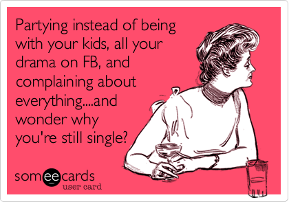 Partying instead of being
with your kids, all your
drama on FB, and
complaining about
everything....and
wonder why
you're still single?