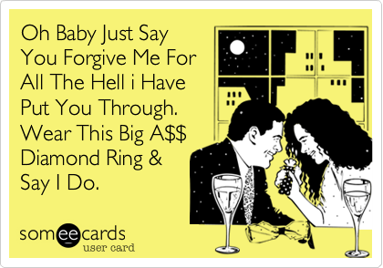 Oh Baby Just Say
You Forgive Me For 
All The Hell i Have
Put You Through.
Wear This Big A%24%24
Diamond Ring & 
Say I Do. 