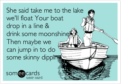 She said take me to the lake
we'll float Your boat
drop in a line &
drink some moonshine!
Then maybe we
can jump in to do
some skinny dippin 