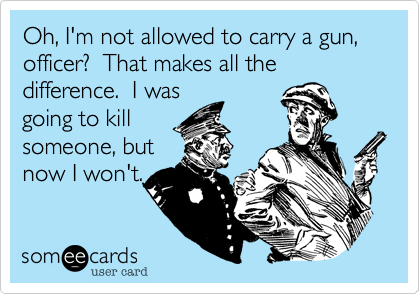 Oh, I'm not allowed to carry a gun, officer?  That makes all the difference.  I was 
going to kill
someone, but
now I won't.