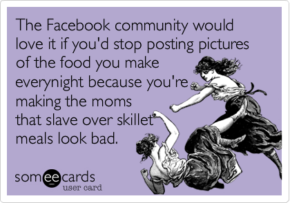 The Facebook community would love it if you'd stop posting pictures of the food you make
everynight because you're
making the moms
that slave over skillet
meals look bad. 
