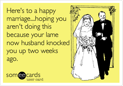 Here's to a happy
marriage....hoping you
aren't doing this
because your lame
now husband knocked
you up two weeks
ago. 