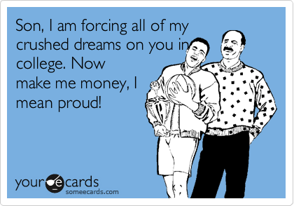 Son, I am forcing all of my
crushed dreams on you in
college. Now
make me money, I
mean proud!