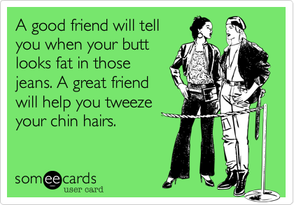 A good friend will tell
you when your butt
looks fat in those
jeans. A great friend
will help you tweeze
your chin hairs.