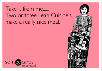 Take it from me......
Two or three Lean Cuisine's
make a really nice meal.