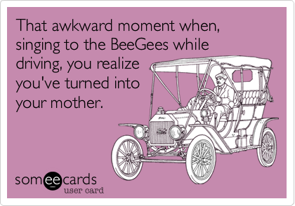 That awkward moment when, singing to the BeeGees while
driving, you realize
you've turned into
your mother.