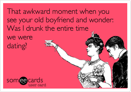 That awkward moment when you see your old boyfriend and wonder: Was I drunk the entire time
we were
dating? 