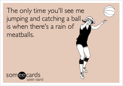 The only time you'll see me
jumping and catching a ball
is when there's a rain of
meatballs. 