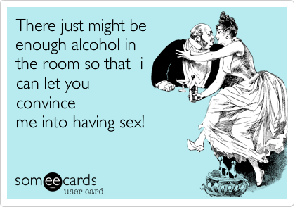 There just might be
enough alcohol in
the room so that  i
can let you
convince
me into having sex!
