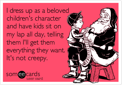 I dress up as a beloved
children's character
and have kids sit on
my lap all day, telling
them I'll get them
everything they want.
It's not creepy.