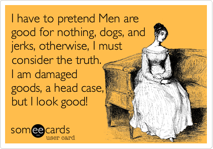 I have to pretend Men are
good for nothing, dogs, and
jerks, otherwise, I must
consider the truth.
I am damaged
goods, a head case,
but I look good! 