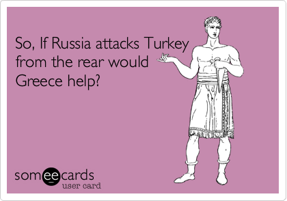 
So, If Russia attacks Turkey
from the rear would
Greece help?
