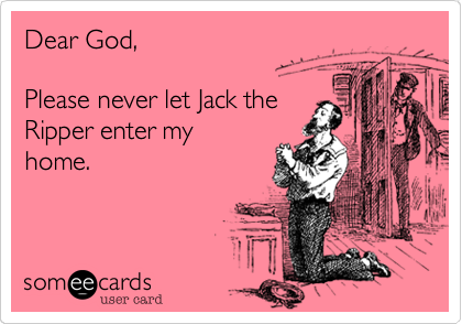 Dear God,

Please never let Jack the
Ripper enter my
home.
