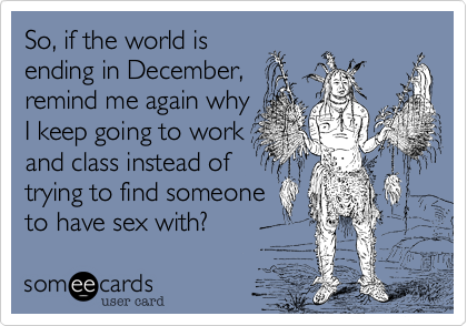 So, if the world is
ending in December,
remind me again why
I keep going to work
and class instead of
trying to find someone
to have sex with?
