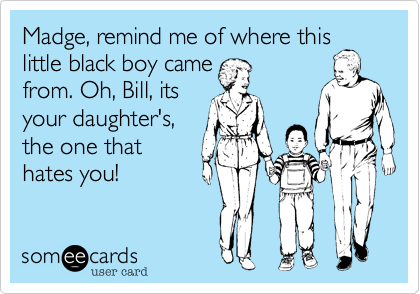 Madge, remind me of where this
little black boy came 
from. Oh, Bill, its
your daughter's,
the one that
hates you!
