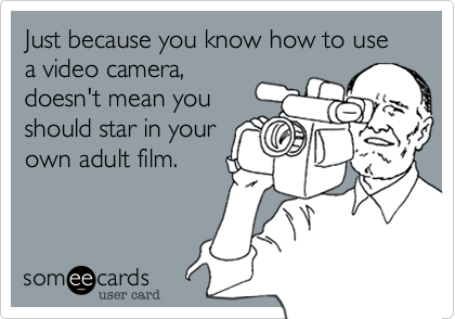 Just because you know how to use a video camera,
doesn't mean you
should star in your
own adult film.