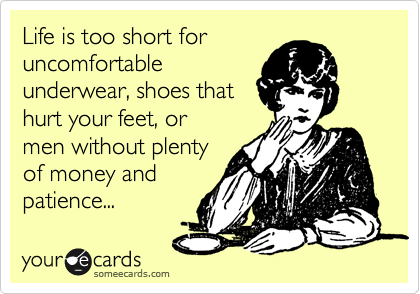 Life is too short for
uncomfortable
underwear, shoes that
hurt your feet, or
men without plenty
of money and
patience...