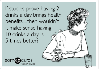 If studies prove having 2 
drinks a day brings health
benefits.....then wouldn't 
it make sense having
10 drinks a day is
5 times better?
