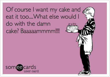 Of course I want my cake and
eat it too....What else would I
do with the damn
cake? Baaaaammmm!!!!