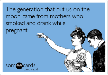 The generation that put us on the moon came from mothers who smoked and drank while
pregnant.