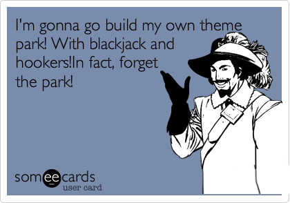 I'm gonna go build my own theme park! With blackjack and  
hookers!In fact, forget   
the park!
