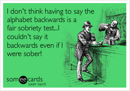 I don't think having to say the
alphabet backwards is a
fair sobriety test...I
couldn't say it
backwards even if I
were sober!