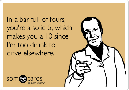 
In a bar full of fours,
you're a solid 5, which
makes you a 10 since 
I'm too drunk to 
drive elsewhere.