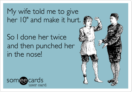 My wife told me to give
her 10" and make it hurt.

So I done her twice
and then punched her 
in the nose!