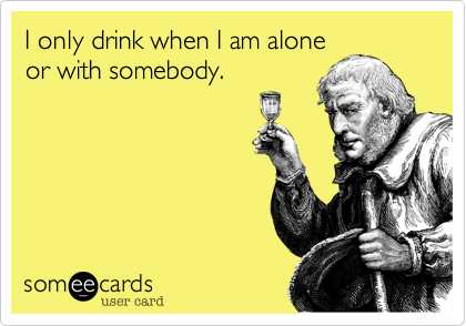 I only drink when I am alone
or with somebody.