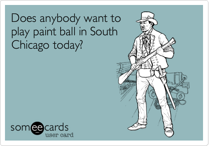 Does anybody want to
play paint ball in South
Chicago today?