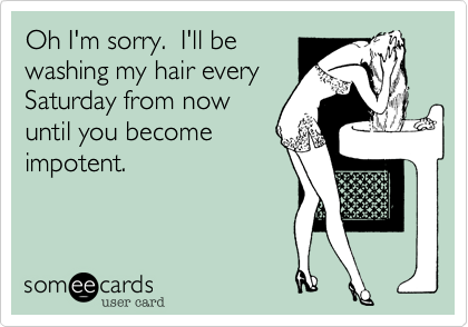 Oh I'm sorry.  I'll be
washing my hair every
Saturday from now
until you become
impotent.  