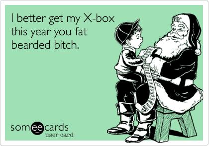 I better get my X-box
this year you fat
bearded bitch.
