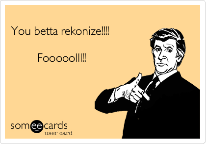
You betta rekonize!!!!
           
        Fooooolll!!