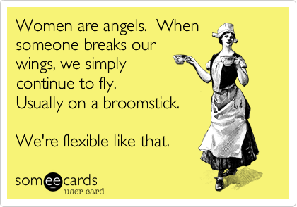 Women are angels.  When
someone breaks our
wings, we simply 
continue to fly. 
Usually on a broomstick.
  
We're flexible like that. 
