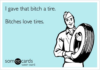 I gave that bitch a tire.

Bitches love tires.