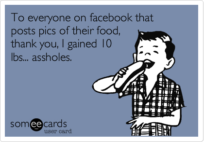 To everyone on facebook that posts pics of their food,
thank you, I gained 10
lbs... assholes.
